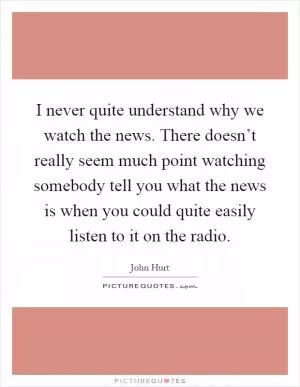 I never quite understand why we watch the news. There doesn’t really seem much point watching somebody tell you what the news is when you could quite easily listen to it on the radio Picture Quote #1