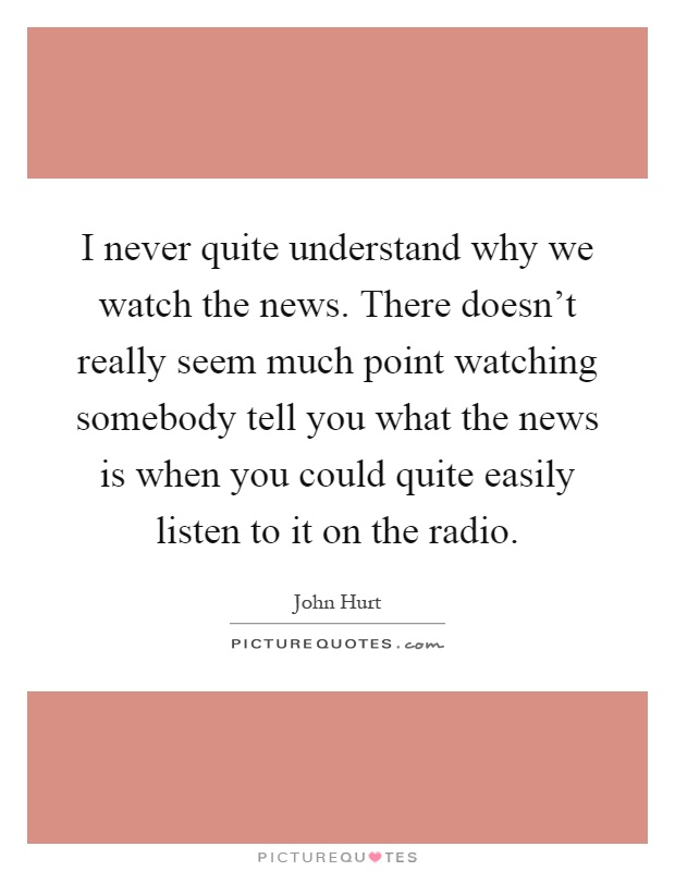 I never quite understand why we watch the news. There doesn't really seem much point watching somebody tell you what the news is when you could quite easily listen to it on the radio Picture Quote #1