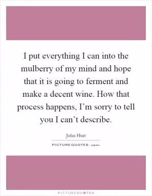 I put everything I can into the mulberry of my mind and hope that it is going to ferment and make a decent wine. How that process happens, I’m sorry to tell you I can’t describe Picture Quote #1