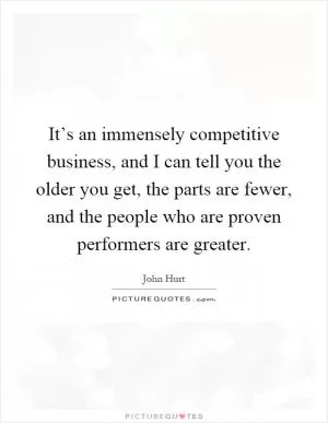 It’s an immensely competitive business, and I can tell you the older you get, the parts are fewer, and the people who are proven performers are greater Picture Quote #1