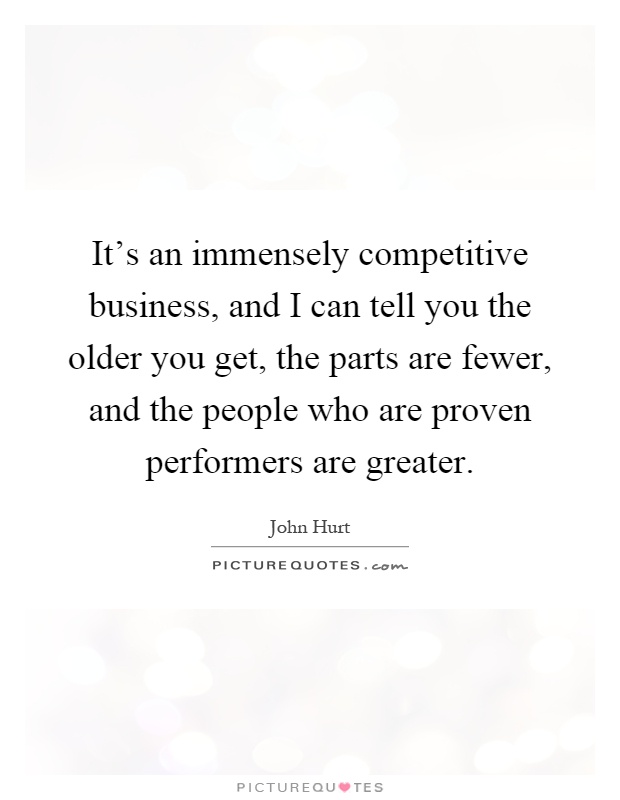 It's an immensely competitive business, and I can tell you the older you get, the parts are fewer, and the people who are proven performers are greater Picture Quote #1