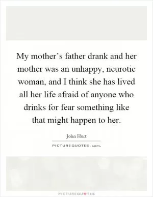 My mother’s father drank and her mother was an unhappy, neurotic woman, and I think she has lived all her life afraid of anyone who drinks for fear something like that might happen to her Picture Quote #1