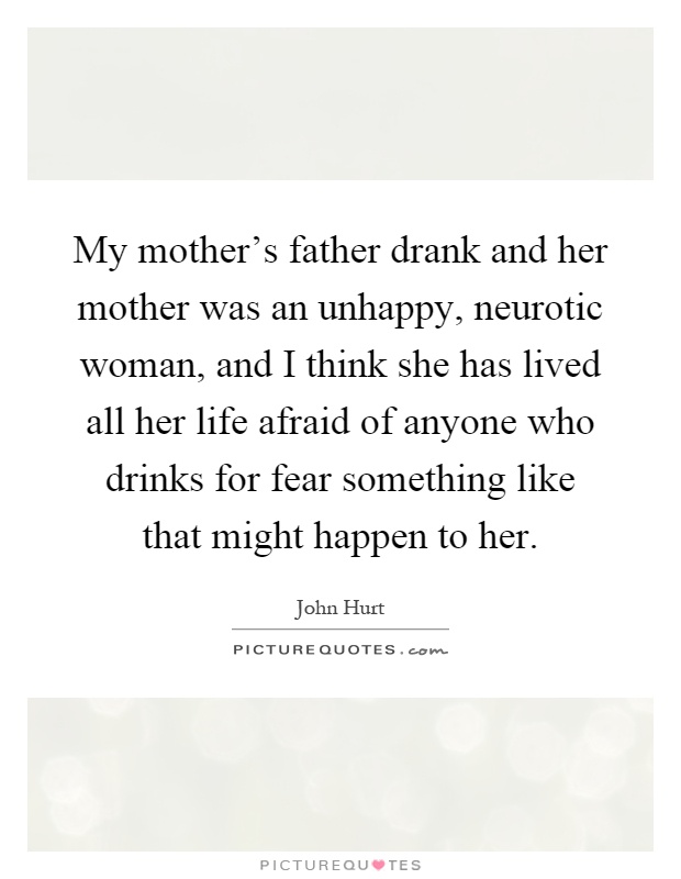My mother's father drank and her mother was an unhappy, neurotic woman, and I think she has lived all her life afraid of anyone who drinks for fear something like that might happen to her Picture Quote #1
