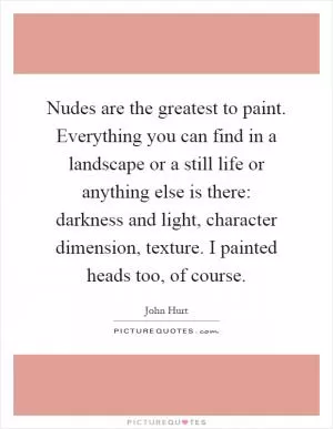 Nudes are the greatest to paint. Everything you can find in a landscape or a still life or anything else is there: darkness and light, character dimension, texture. I painted heads too, of course Picture Quote #1