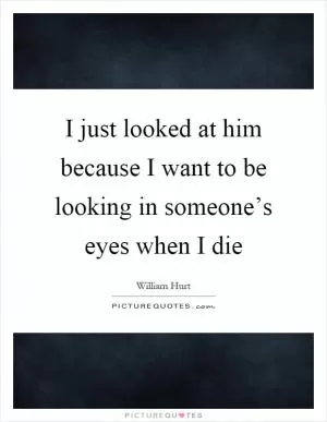 I just looked at him because I want to be looking in someone’s eyes when I die Picture Quote #1