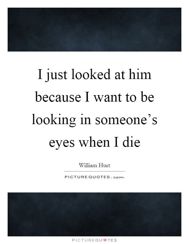 I just looked at him because I want to be looking in someone's eyes when I die Picture Quote #1