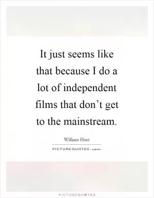 It just seems like that because I do a lot of independent films that don’t get to the mainstream Picture Quote #1