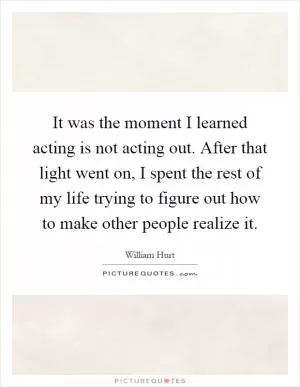 It was the moment I learned acting is not acting out. After that light went on, I spent the rest of my life trying to figure out how to make other people realize it Picture Quote #1
