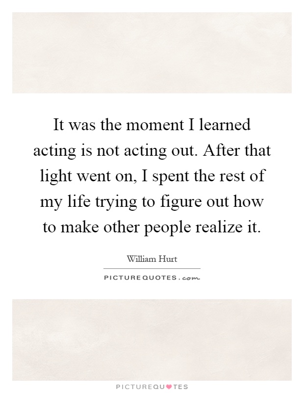 It was the moment I learned acting is not acting out. After that light went on, I spent the rest of my life trying to figure out how to make other people realize it Picture Quote #1