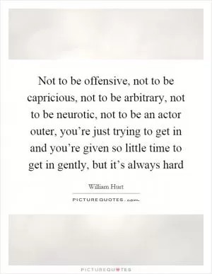 Not to be offensive, not to be capricious, not to be arbitrary, not to be neurotic, not to be an actor outer, you’re just trying to get in and you’re given so little time to get in gently, but it’s always hard Picture Quote #1