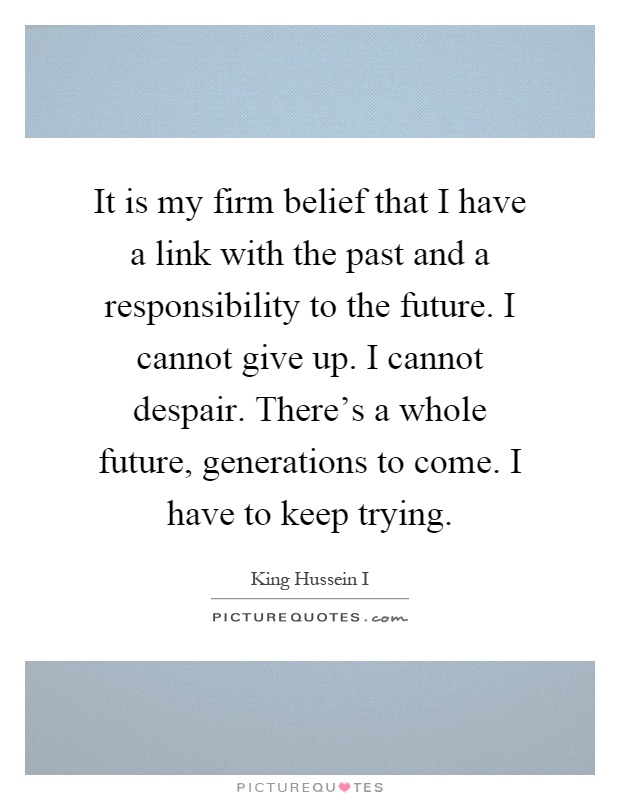 It is my firm belief that I have a link with the past and a responsibility to the future. I cannot give up. I cannot despair. There's a whole future, generations to come. I have to keep trying Picture Quote #1