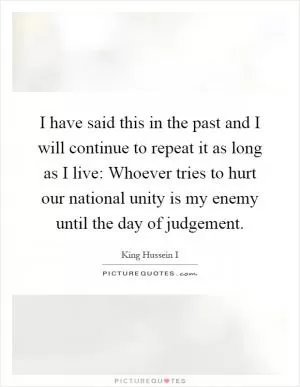 I have said this in the past and I will continue to repeat it as long as I live: Whoever tries to hurt our national unity is my enemy until the day of judgement Picture Quote #1