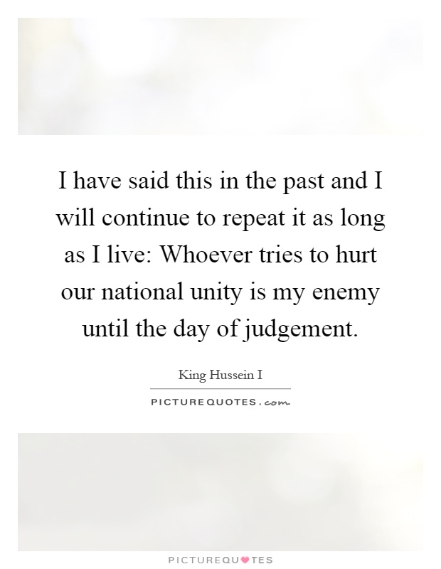 I have said this in the past and I will continue to repeat it as long as I live: Whoever tries to hurt our national unity is my enemy until the day of judgement Picture Quote #1