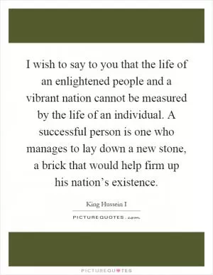 I wish to say to you that the life of an enlightened people and a vibrant nation cannot be measured by the life of an individual. A successful person is one who manages to lay down a new stone, a brick that would help firm up his nation’s existence Picture Quote #1