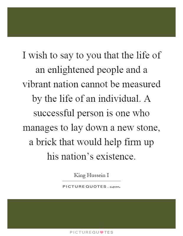 I wish to say to you that the life of an enlightened people and a vibrant nation cannot be measured by the life of an individual. A successful person is one who manages to lay down a new stone, a brick that would help firm up his nation's existence Picture Quote #1