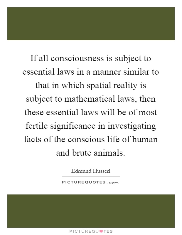 If all consciousness is subject to essential laws in a manner similar to that in which spatial reality is subject to mathematical laws, then these essential laws will be of most fertile significance in investigating facts of the conscious life of human and brute animals Picture Quote #1