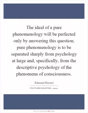 The ideal of a pure phenomenology will be perfected only by answering this question; pure phenomenology is to be separated sharply from psychology at large and, specifically, from the descriptive psychology of the phenomena of consciousness Picture Quote #1
