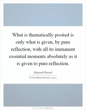 What is thematically posited is only what is given, by pure reflection, with all its immanent essential moments absolutely as it is given to pure reflection Picture Quote #1
