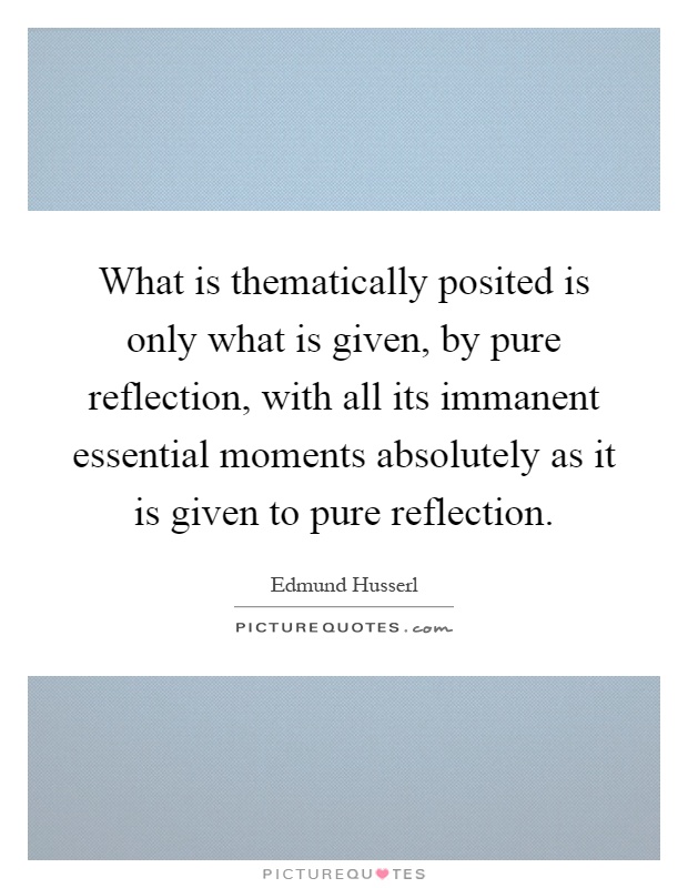 What is thematically posited is only what is given, by pure reflection, with all its immanent essential moments absolutely as it is given to pure reflection Picture Quote #1