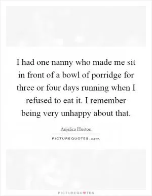 I had one nanny who made me sit in front of a bowl of porridge for three or four days running when I refused to eat it. I remember being very unhappy about that Picture Quote #1