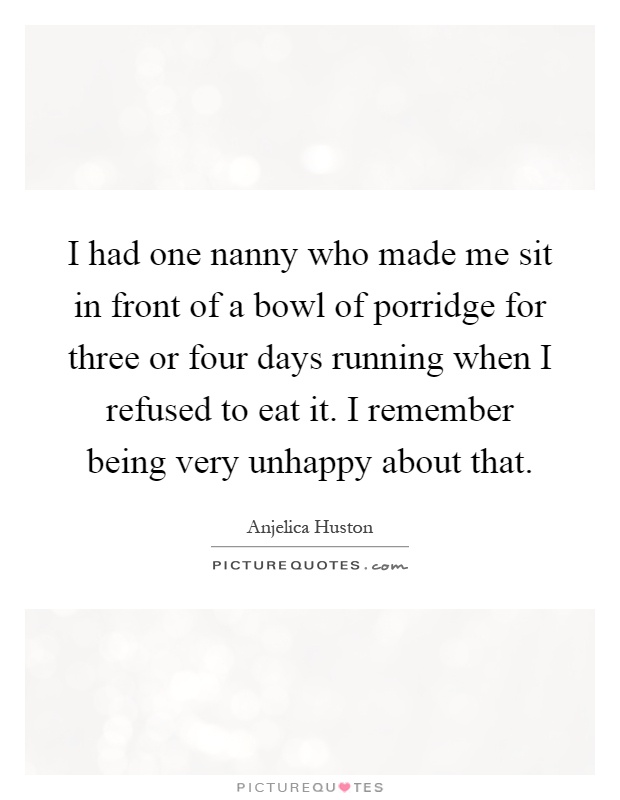 I had one nanny who made me sit in front of a bowl of porridge for three or four days running when I refused to eat it. I remember being very unhappy about that Picture Quote #1
