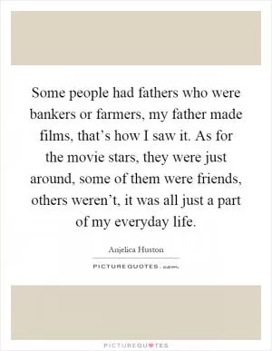 Some people had fathers who were bankers or farmers, my father made films, that’s how I saw it. As for the movie stars, they were just around, some of them were friends, others weren’t, it was all just a part of my everyday life Picture Quote #1