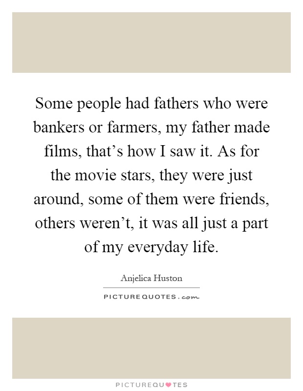 Some people had fathers who were bankers or farmers, my father made films, that's how I saw it. As for the movie stars, they were just around, some of them were friends, others weren't, it was all just a part of my everyday life Picture Quote #1