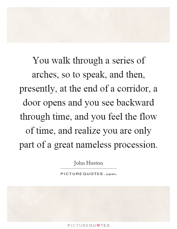 You walk through a series of arches, so to speak, and then, presently, at the end of a corridor, a door opens and you see backward through time, and you feel the flow of time, and realize you are only part of a great nameless procession Picture Quote #1