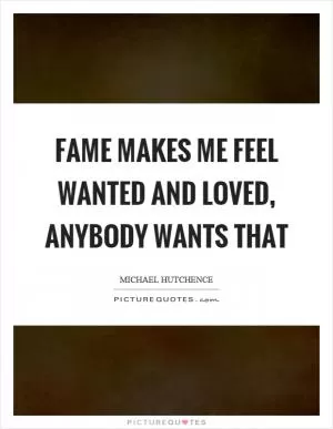 Fame makes me feel wanted and loved, anybody wants that Picture Quote #1