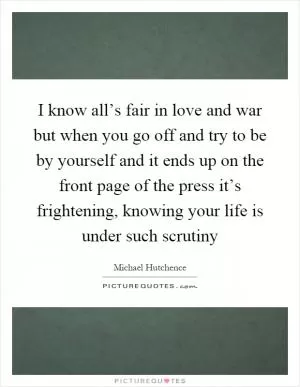 I know all’s fair in love and war but when you go off and try to be by yourself and it ends up on the front page of the press it’s frightening, knowing your life is under such scrutiny Picture Quote #1