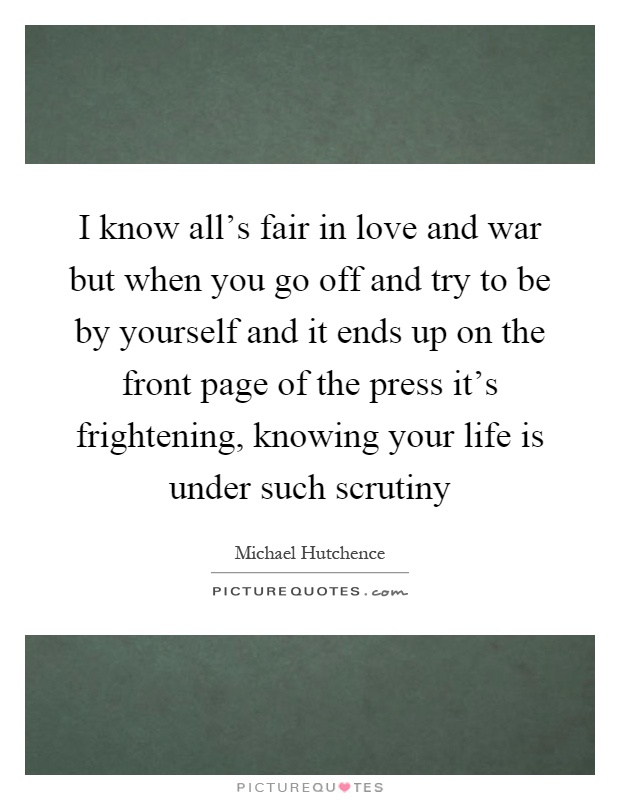 I know all's fair in love and war but when you go off and try to be by yourself and it ends up on the front page of the press it's frightening, knowing your life is under such scrutiny Picture Quote #1