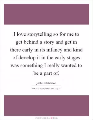 I love storytelling so for me to get behind a story and get in there early in its infancy and kind of develop it in the early stages was something I really wanted to be a part of Picture Quote #1