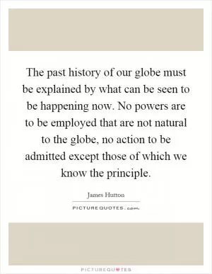 The past history of our globe must be explained by what can be seen to be happening now. No powers are to be employed that are not natural to the globe, no action to be admitted except those of which we know the principle Picture Quote #1