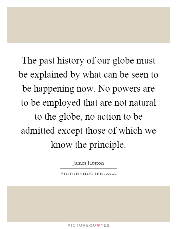 The past history of our globe must be explained by what can be seen to be happening now. No powers are to be employed that are not natural to the globe, no action to be admitted except those of which we know the principle Picture Quote #1