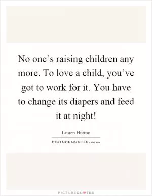 No one’s raising children any more. To love a child, you’ve got to work for it. You have to change its diapers and feed it at night! Picture Quote #1