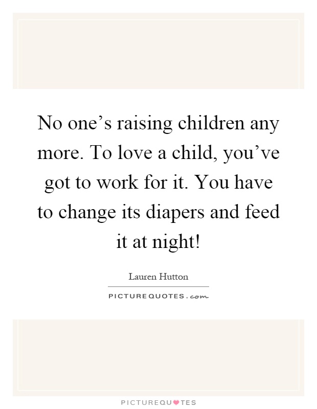 No one's raising children any more. To love a child, you've got to work for it. You have to change its diapers and feed it at night! Picture Quote #1