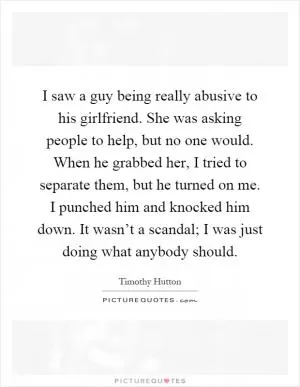 I saw a guy being really abusive to his girlfriend. She was asking people to help, but no one would. When he grabbed her, I tried to separate them, but he turned on me. I punched him and knocked him down. It wasn’t a scandal; I was just doing what anybody should Picture Quote #1