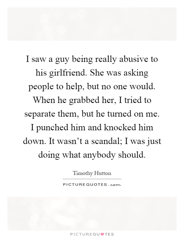 I saw a guy being really abusive to his girlfriend. She was asking people to help, but no one would. When he grabbed her, I tried to separate them, but he turned on me. I punched him and knocked him down. It wasn't a scandal; I was just doing what anybody should Picture Quote #1