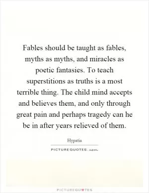 Fables should be taught as fables, myths as myths, and miracles as poetic fantasies. To teach superstitions as truths is a most terrible thing. The child mind accepts and believes them, and only through great pain and perhaps tragedy can he be in after years relieved of them Picture Quote #1