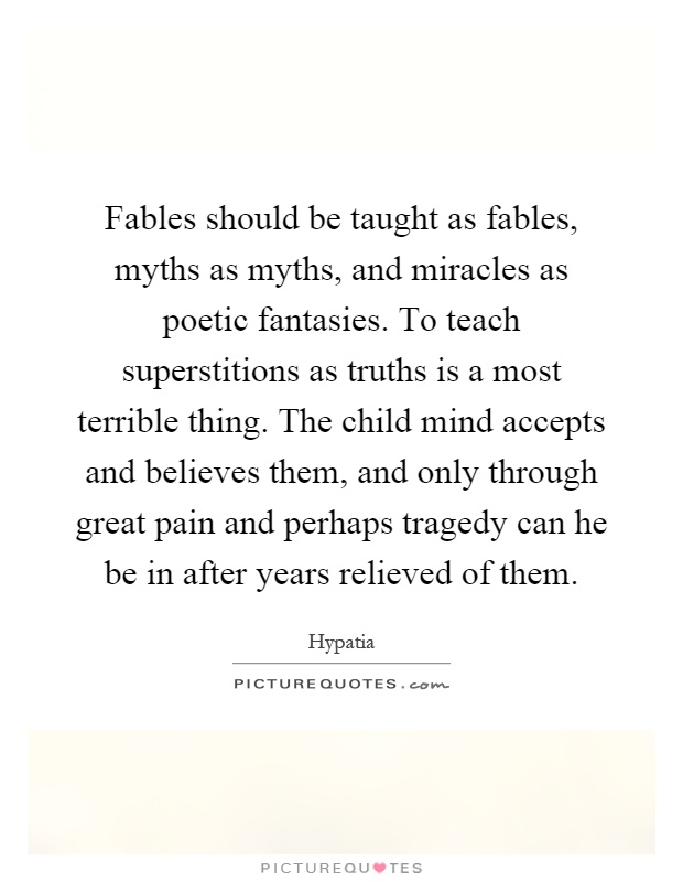 Fables should be taught as fables, myths as myths, and miracles as poetic fantasies. To teach superstitions as truths is a most terrible thing. The child mind accepts and believes them, and only through great pain and perhaps tragedy can he be in after years relieved of them Picture Quote #1