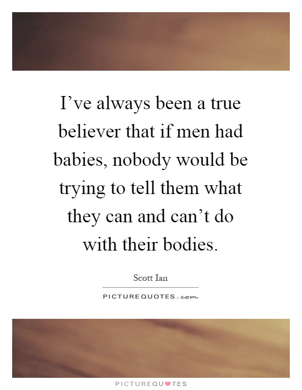 I've always been a true believer that if men had babies, nobody would be trying to tell them what they can and can't do with their bodies Picture Quote #1