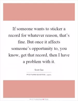 If someone wants to sticker a record for whatever reason, that’s fine. But once it affects someone’s opportunity to, you know, get that record, then I have a problem with it Picture Quote #1
