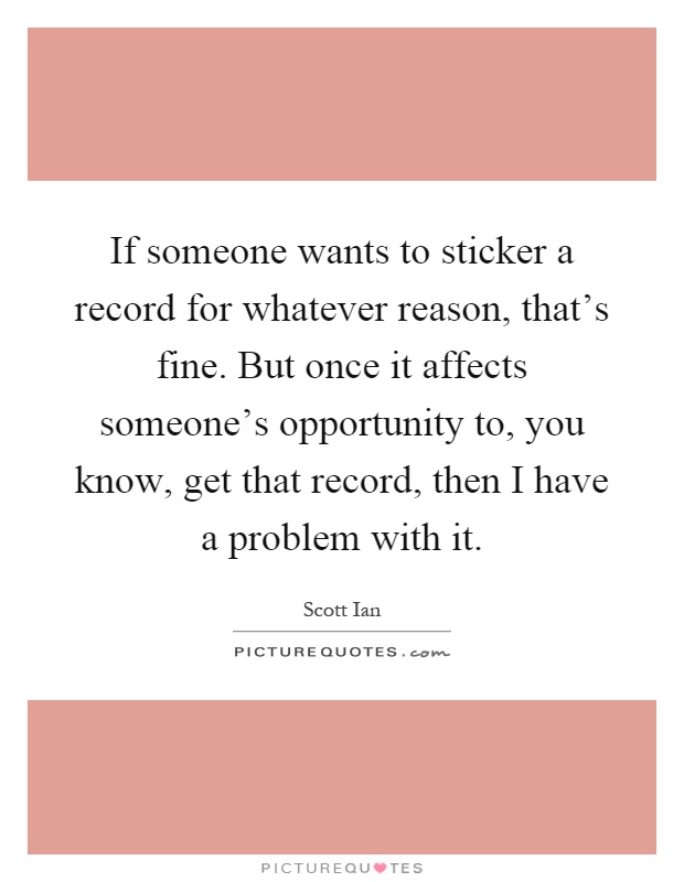 If someone wants to sticker a record for whatever reason, that's fine. But once it affects someone's opportunity to, you know, get that record, then I have a problem with it Picture Quote #1