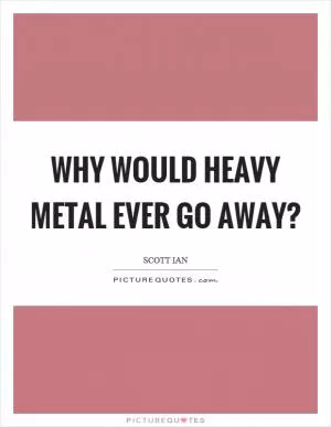 Why would heavy metal ever go away? Picture Quote #1