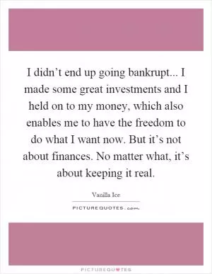 I didn’t end up going bankrupt... I made some great investments and I held on to my money, which also enables me to have the freedom to do what I want now. But it’s not about finances. No matter what, it’s about keeping it real Picture Quote #1