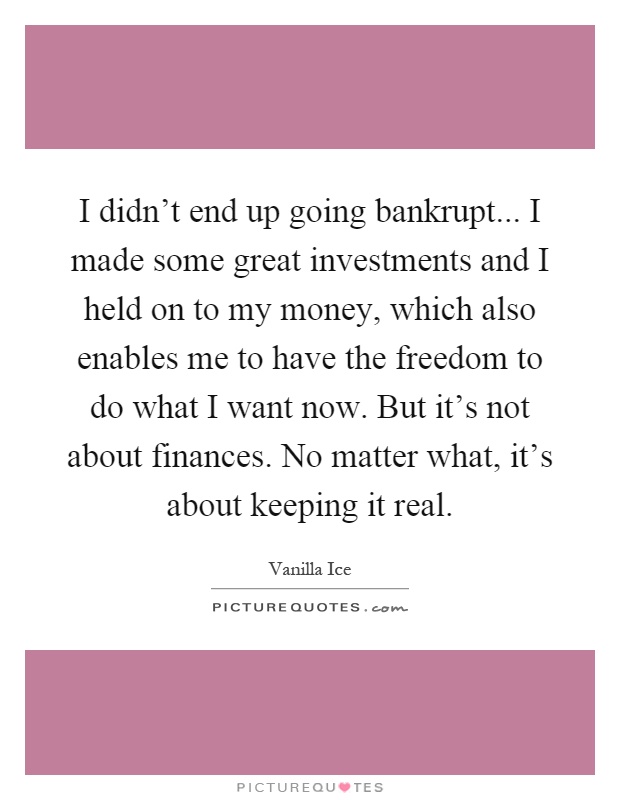 I didn't end up going bankrupt... I made some great investments and I held on to my money, which also enables me to have the freedom to do what I want now. But it's not about finances. No matter what, it's about keeping it real Picture Quote #1