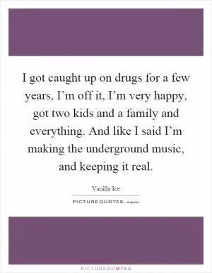 I got caught up on drugs for a few years, I’m off it, I’m very happy, got two kids and a family and everything. And like I said I’m making the underground music, and keeping it real Picture Quote #1