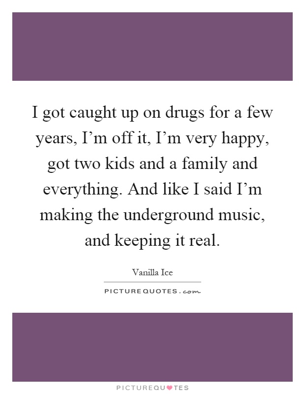 I got caught up on drugs for a few years, I'm off it, I'm very happy, got two kids and a family and everything. And like I said I'm making the underground music, and keeping it real Picture Quote #1
