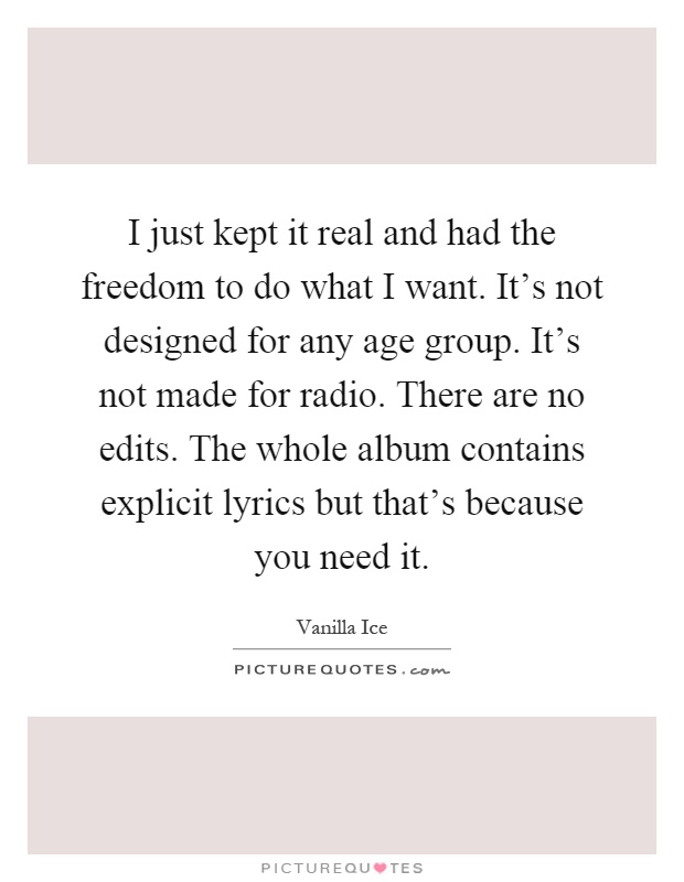 I just kept it real and had the freedom to do what I want. It's not designed for any age group. It's not made for radio. There are no edits. The whole album contains explicit lyrics but that's because you need it Picture Quote #1