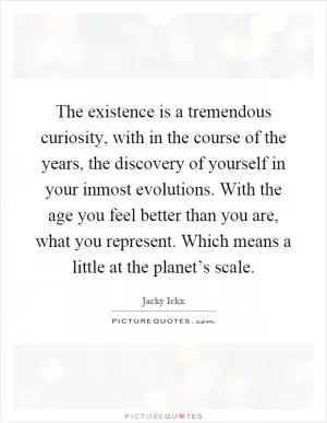 The existence is a tremendous curiosity, with in the course of the years, the discovery of yourself in your inmost evolutions. With the age you feel better than you are, what you represent. Which means a little at the planet’s scale Picture Quote #1